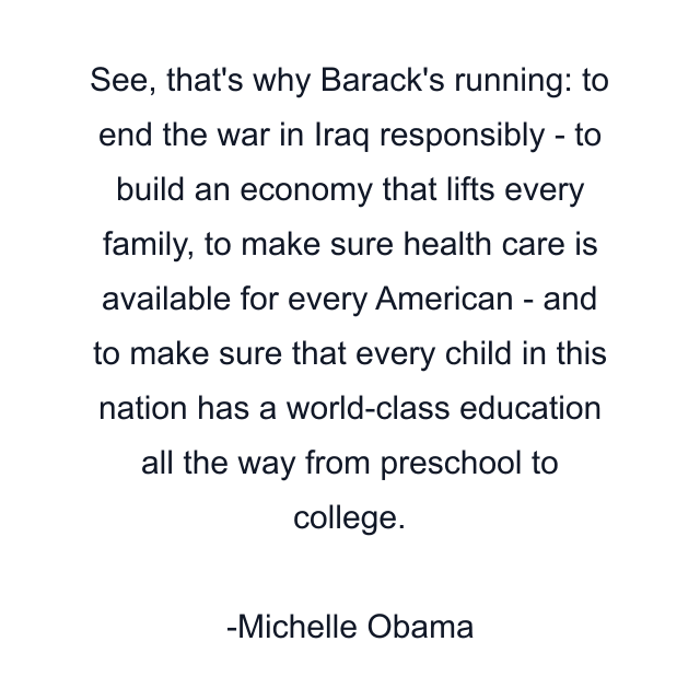 See, that's why Barack's running: to end the war in Iraq responsibly - to build an economy that lifts every family, to make sure health care is available for every American - and to make sure that every child in this nation has a world-class education all the way from preschool to college.