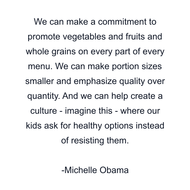 We can make a commitment to promote vegetables and fruits and whole grains on every part of every menu. We can make portion sizes smaller and emphasize quality over quantity. And we can help create a culture - imagine this - where our kids ask for healthy options instead of resisting them.