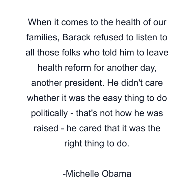 When it comes to the health of our families, Barack refused to listen to all those folks who told him to leave health reform for another day, another president. He didn't care whether it was the easy thing to do politically - that's not how he was raised - he cared that it was the right thing to do.