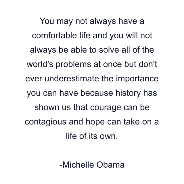 You may not always have a comfortable life and you will not always be able to solve all of the world's problems at once but don't ever underestimate the importance you can have because history has shown us that courage can be contagious and hope can take on a life of its own.