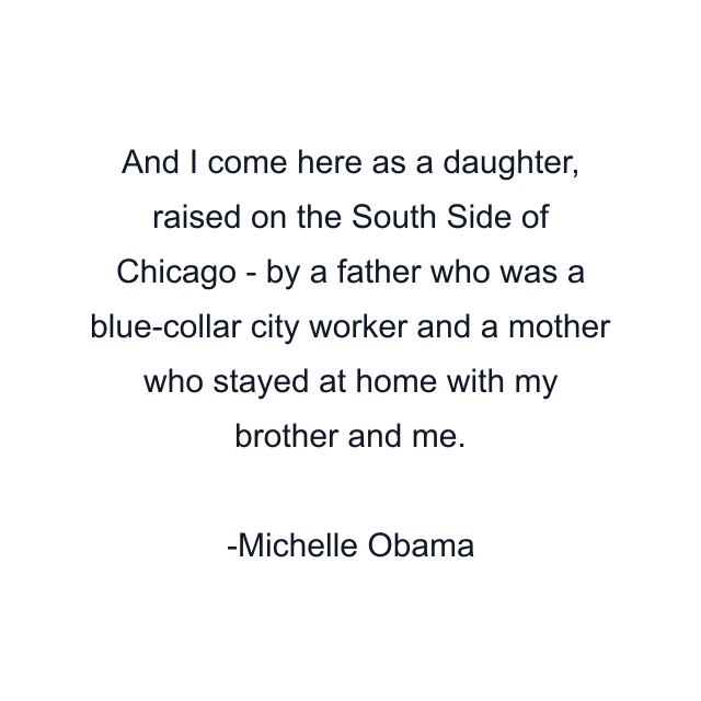 And I come here as a daughter, raised on the South Side of Chicago - by a father who was a blue-collar city worker and a mother who stayed at home with my brother and me.