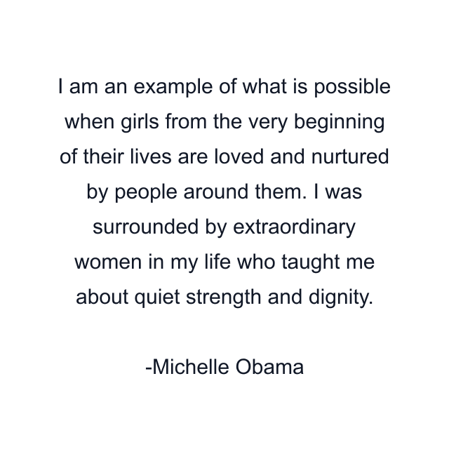 I am an example of what is possible when girls from the very beginning of their lives are loved and nurtured by people around them. I was surrounded by extraordinary women in my life who taught me about quiet strength and dignity.