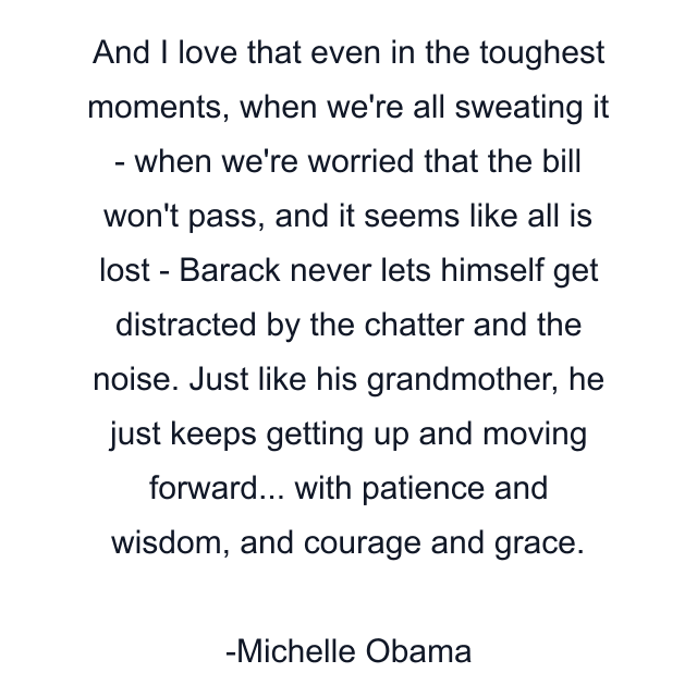 And I love that even in the toughest moments, when we're all sweating it - when we're worried that the bill won't pass, and it seems like all is lost - Barack never lets himself get distracted by the chatter and the noise. Just like his grandmother, he just keeps getting up and moving forward... with patience and wisdom, and courage and grace.