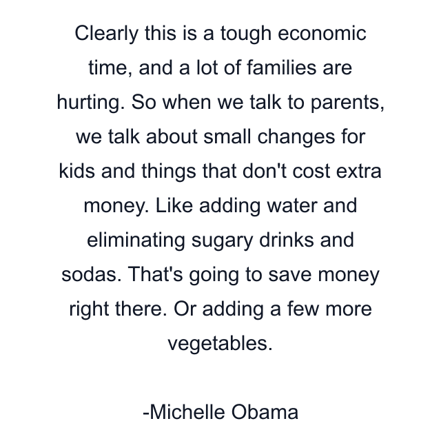 Clearly this is a tough economic time, and a lot of families are hurting. So when we talk to parents, we talk about small changes for kids and things that don't cost extra money. Like adding water and eliminating sugary drinks and sodas. That's going to save money right there. Or adding a few more vegetables.