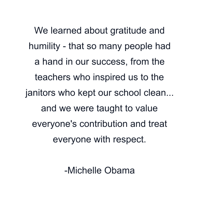 We learned about gratitude and humility - that so many people had a hand in our success, from the teachers who inspired us to the janitors who kept our school clean... and we were taught to value everyone's contribution and treat everyone with respect.