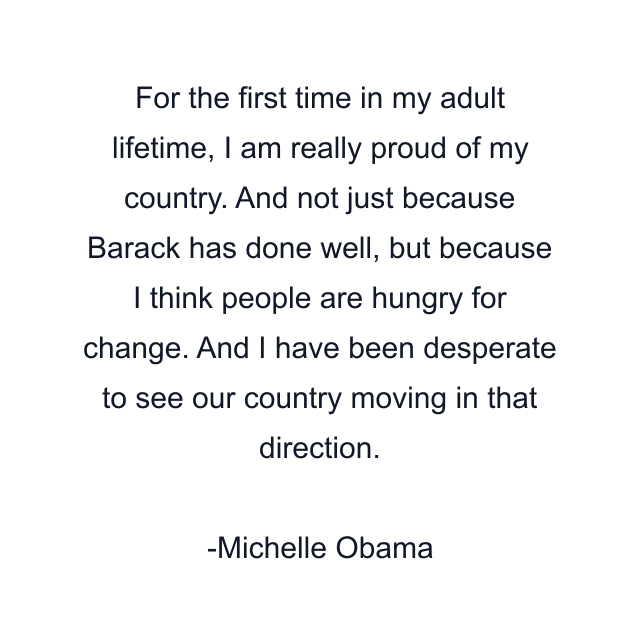 For the first time in my adult lifetime, I am really proud of my country. And not just because Barack has done well, but because I think people are hungry for change. And I have been desperate to see our country moving in that direction.