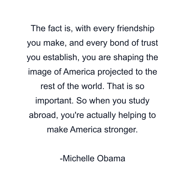 The fact is, with every friendship you make, and every bond of trust you establish, you are shaping the image of America projected to the rest of the world. That is so important. So when you study abroad, you're actually helping to make America stronger.