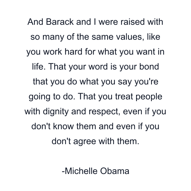 And Barack and I were raised with so many of the same values, like you work hard for what you want in life. That your word is your bond that you do what you say you're going to do. That you treat people with dignity and respect, even if you don't know them and even if you don't agree with them.