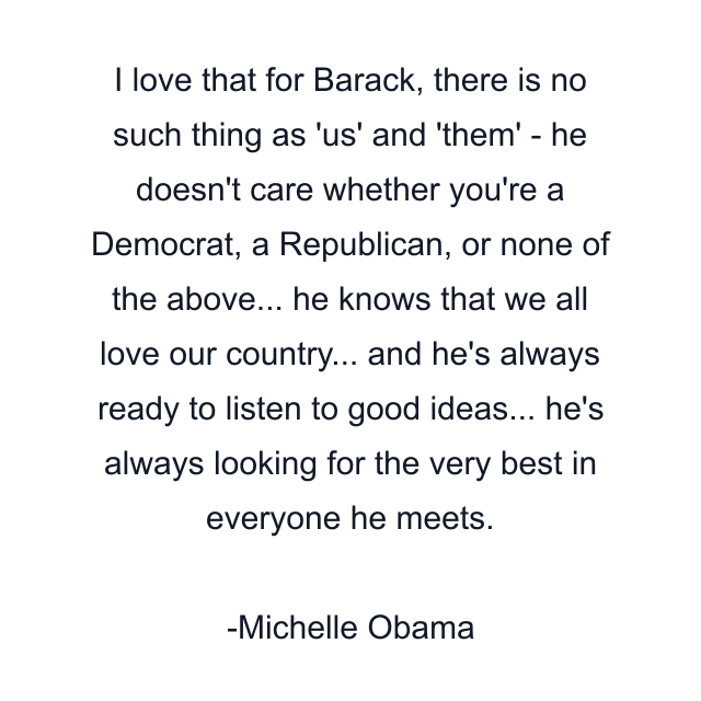 I love that for Barack, there is no such thing as 'us' and 'them' - he doesn't care whether you're a Democrat, a Republican, or none of the above... he knows that we all love our country... and he's always ready to listen to good ideas... he's always looking for the very best in everyone he meets.