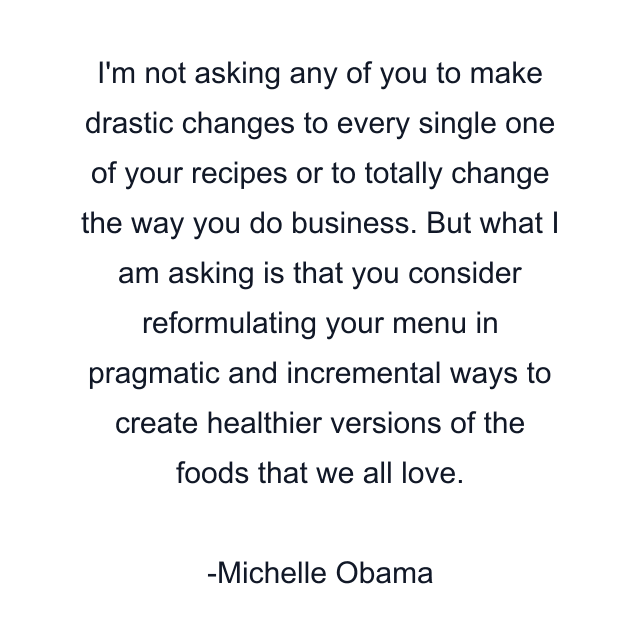 I'm not asking any of you to make drastic changes to every single one of your recipes or to totally change the way you do business. But what I am asking is that you consider reformulating your menu in pragmatic and incremental ways to create healthier versions of the foods that we all love.