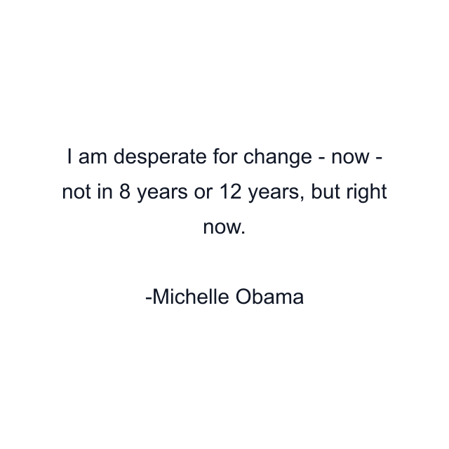 I am desperate for change - now - not in 8 years or 12 years, but right now.