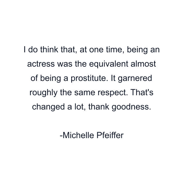 I do think that, at one time, being an actress was the equivalent almost of being a prostitute. It garnered roughly the same respect. That's changed a lot, thank goodness.