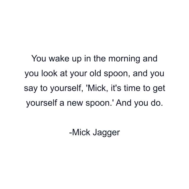 You wake up in the morning and you look at your old spoon, and you say to yourself, 'Mick, it's time to get yourself a new spoon.' And you do.