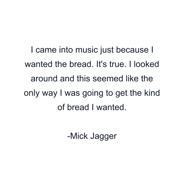 I came into music just because I wanted the bread. It's true. I looked around and this seemed like the only way I was going to get the kind of bread I wanted.