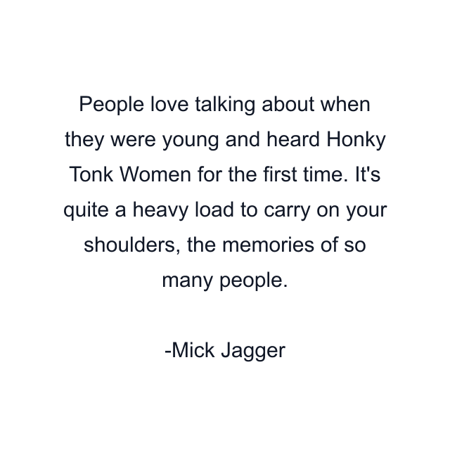 People love talking about when they were young and heard Honky Tonk Women for the first time. It's quite a heavy load to carry on your shoulders, the memories of so many people.