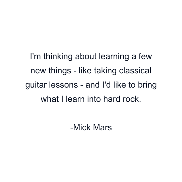 I'm thinking about learning a few new things - like taking classical guitar lessons - and I'd like to bring what I learn into hard rock.