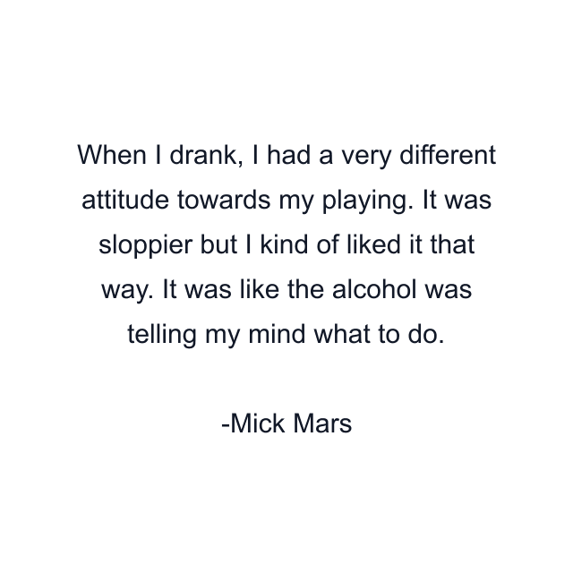 When I drank, I had a very different attitude towards my playing. It was sloppier but I kind of liked it that way. It was like the alcohol was telling my mind what to do.