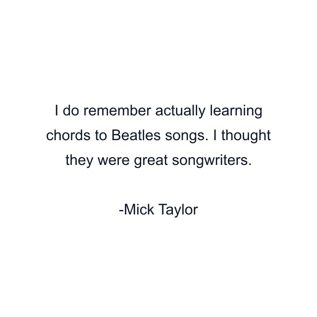 I do remember actually learning chords to Beatles songs. I thought they were great songwriters.