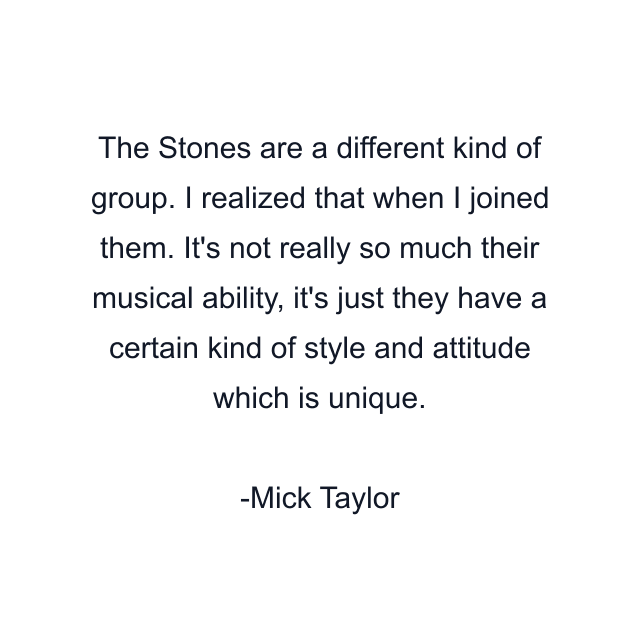 The Stones are a different kind of group. I realized that when I joined them. It's not really so much their musical ability, it's just they have a certain kind of style and attitude which is unique.