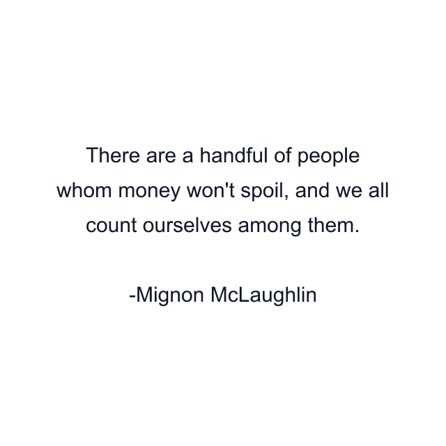 There are a handful of people whom money won't spoil, and we all count ourselves among them.