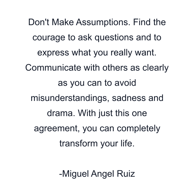 Don't Make Assumptions. Find the courage to ask questions and to express what you really want. Communicate with others as clearly as you can to avoid misunderstandings, sadness and drama. With just this one agreement, you can completely transform your life.