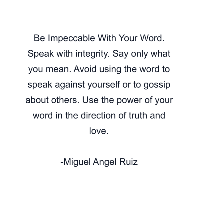 Be Impeccable With Your Word. Speak with integrity. Say only what you mean. Avoid using the word to speak against yourself or to gossip about others. Use the power of your word in the direction of truth and love.