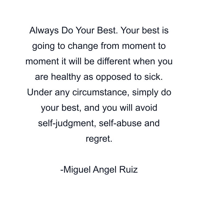 Always Do Your Best. Your best is going to change from moment to moment it will be different when you are healthy as opposed to sick. Under any circumstance, simply do your best, and you will avoid self-judgment, self-abuse and regret.