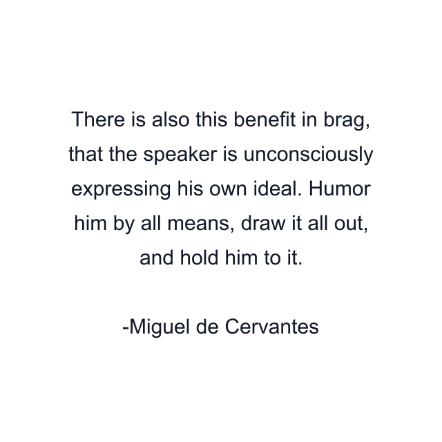 There is also this benefit in brag, that the speaker is unconsciously expressing his own ideal. Humor him by all means, draw it all out, and hold him to it.