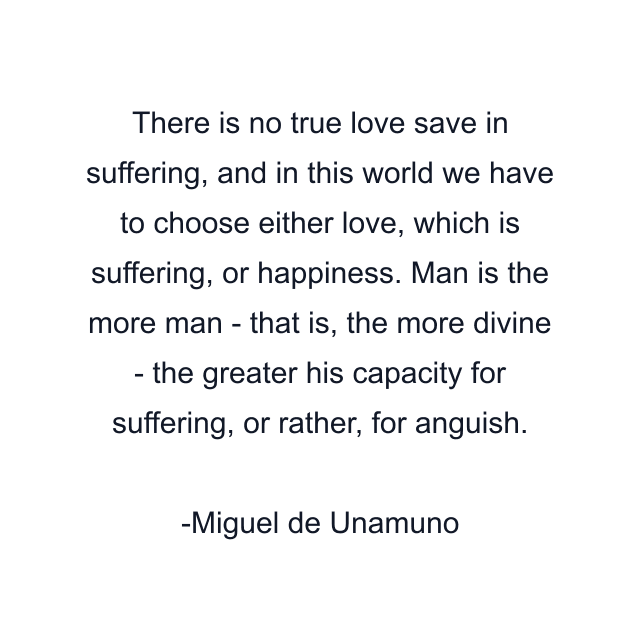 There is no true love save in suffering, and in this world we have to choose either love, which is suffering, or happiness. Man is the more man - that is, the more divine - the greater his capacity for suffering, or rather, for anguish.