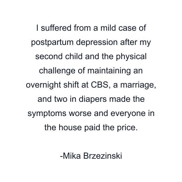 I suffered from a mild case of postpartum depression after my second child and the physical challenge of maintaining an overnight shift at CBS, a marriage, and two in diapers made the symptoms worse and everyone in the house paid the price.