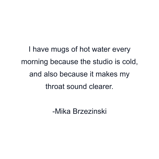 I have mugs of hot water every morning because the studio is cold, and also because it makes my throat sound clearer.