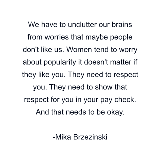 We have to unclutter our brains from worries that maybe people don't like us. Women tend to worry about popularity it doesn't matter if they like you. They need to respect you. They need to show that respect for you in your pay check. And that needs to be okay.