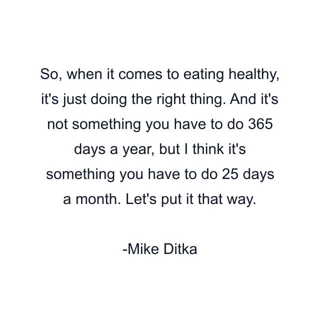 So, when it comes to eating healthy, it's just doing the right thing. And it's not something you have to do 365 days a year, but I think it's something you have to do 25 days a month. Let's put it that way.