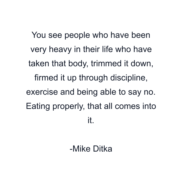 You see people who have been very heavy in their life who have taken that body, trimmed it down, firmed it up through discipline, exercise and being able to say no. Eating properly, that all comes into it.