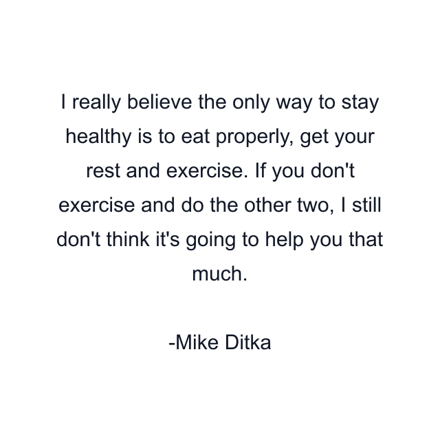 I really believe the only way to stay healthy is to eat properly, get your rest and exercise. If you don't exercise and do the other two, I still don't think it's going to help you that much.