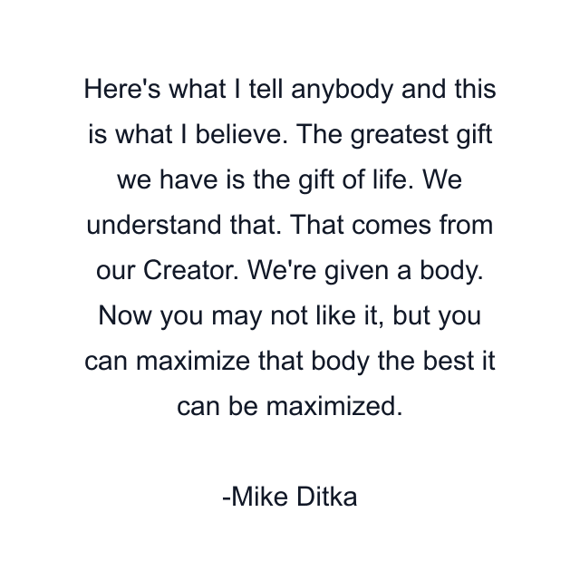 Here's what I tell anybody and this is what I believe. The greatest gift we have is the gift of life. We understand that. That comes from our Creator. We're given a body. Now you may not like it, but you can maximize that body the best it can be maximized.