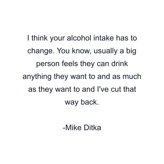 I think your alcohol intake has to change. You know, usually a big person feels they can drink anything they want to and as much as they want to and I've cut that way back.