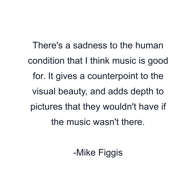 There's a sadness to the human condition that I think music is good for. It gives a counterpoint to the visual beauty, and adds depth to pictures that they wouldn't have if the music wasn't there.