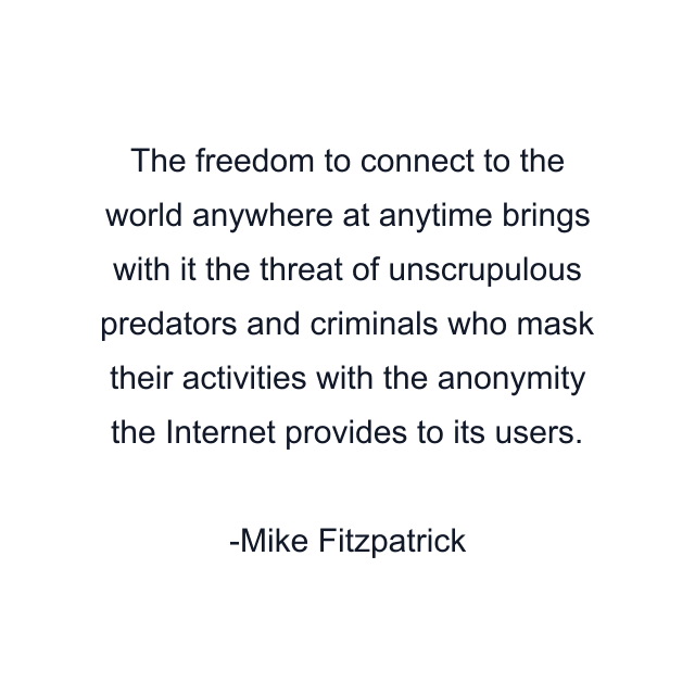 The freedom to connect to the world anywhere at anytime brings with it the threat of unscrupulous predators and criminals who mask their activities with the anonymity the Internet provides to its users.