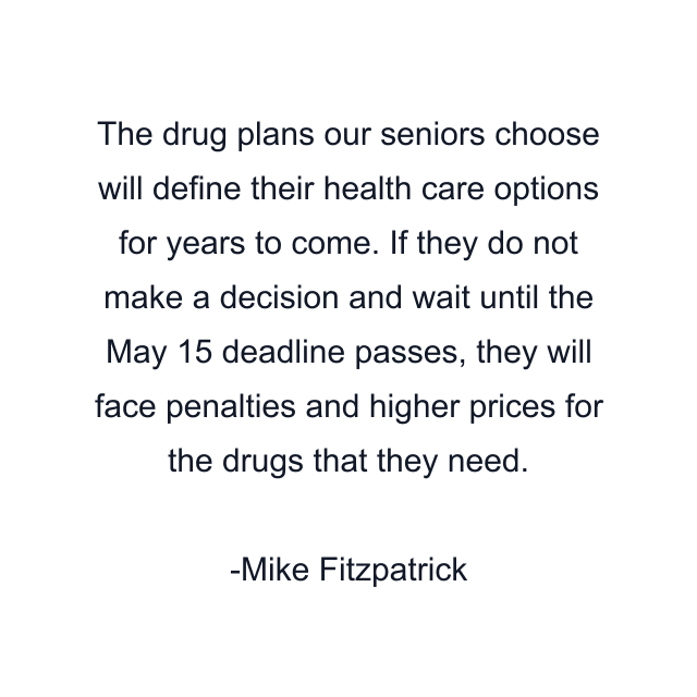 The drug plans our seniors choose will define their health care options for years to come. If they do not make a decision and wait until the May 15 deadline passes, they will face penalties and higher prices for the drugs that they need.