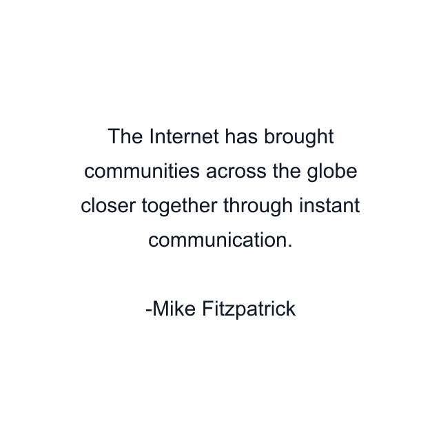 The Internet has brought communities across the globe closer together through instant communication.