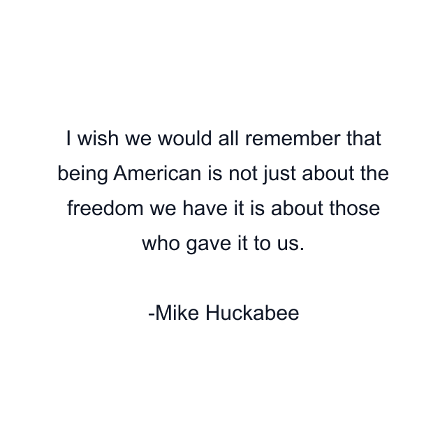 I wish we would all remember that being American is not just about the freedom we have it is about those who gave it to us.