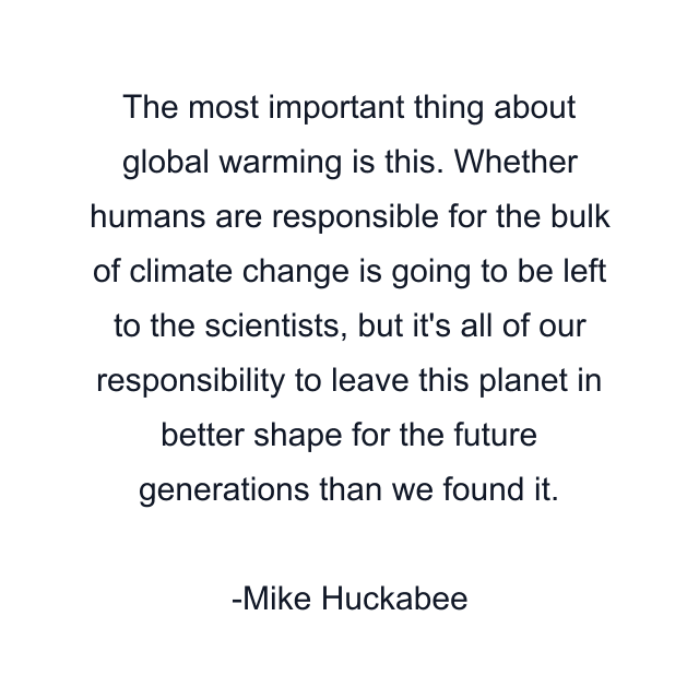 The most important thing about global warming is this. Whether humans are responsible for the bulk of climate change is going to be left to the scientists, but it's all of our responsibility to leave this planet in better shape for the future generations than we found it.