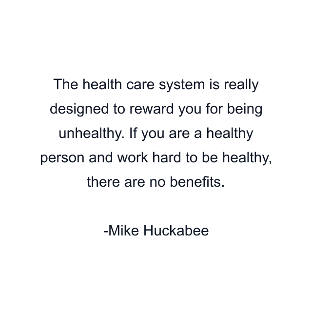 The health care system is really designed to reward you for being unhealthy. If you are a healthy person and work hard to be healthy, there are no benefits.