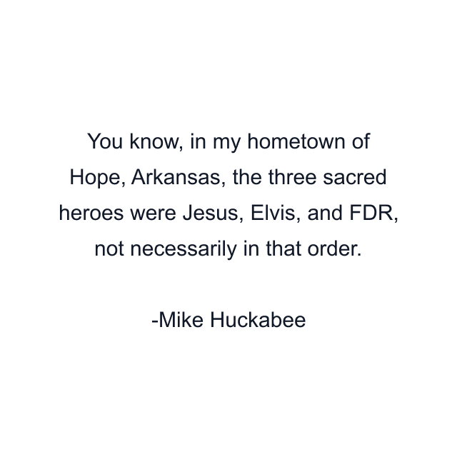 You know, in my hometown of Hope, Arkansas, the three sacred heroes were Jesus, Elvis, and FDR, not necessarily in that order.