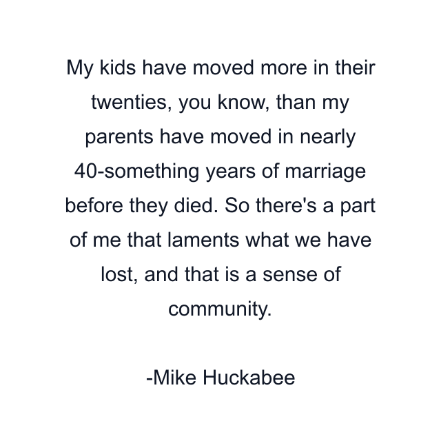 My kids have moved more in their twenties, you know, than my parents have moved in nearly 40-something years of marriage before they died. So there's a part of me that laments what we have lost, and that is a sense of community.