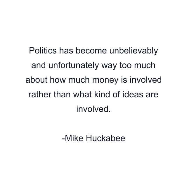 Politics has become unbelievably and unfortunately way too much about how much money is involved rather than what kind of ideas are involved.