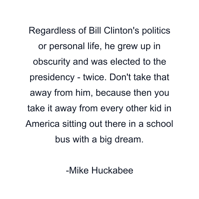 Regardless of Bill Clinton's politics or personal life, he grew up in obscurity and was elected to the presidency - twice. Don't take that away from him, because then you take it away from every other kid in America sitting out there in a school bus with a big dream.