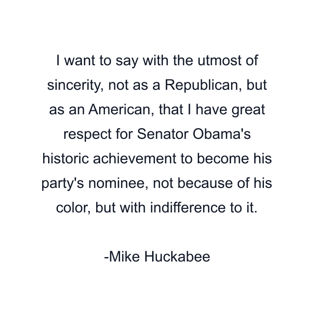 I want to say with the utmost of sincerity, not as a Republican, but as an American, that I have great respect for Senator Obama's historic achievement to become his party's nominee, not because of his color, but with indifference to it.