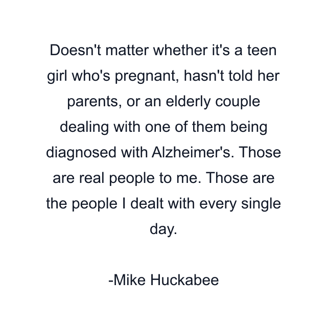 Doesn't matter whether it's a teen girl who's pregnant, hasn't told her parents, or an elderly couple dealing with one of them being diagnosed with Alzheimer's. Those are real people to me. Those are the people I dealt with every single day.